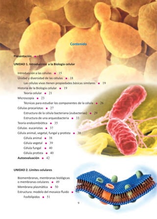 9
Contenido
Presentación l 7
UNIDAD 1. Introducción a la Biología celular
Introducción a las células l 15
Unidad y diversidad de las células l 18
	 Las células vivas tienen propiedades básicas similares l 19
Historia de la Biología celular l 19
	 Teoría celular l 21
Microscopía l 23
	 Técnicas para estudiar los componentes de la célula l 26
Células procariotas l 27
	 Estructura de la célula bacteriana (eubacterias) l 29
	 Estructura de una arqueobacteria l 33
Teoría endosimbiótica l 35
Células eucariotas l 37
Célula animal, vegetal, fungal y protista l 38
	Célula animal l 38
	Célula vegetal l 39
	Célula fungal l 40
Célula protista l 40
Autoevaluación l 42
UNIDAD 2. Límites celulares
Biomembranas, membranas biológicas
o membranas celulares l 49
Membrana plasmática l 50
Estructura: modelo del mosaico fluido l 50
	Fosfolípidos l 51
9
 