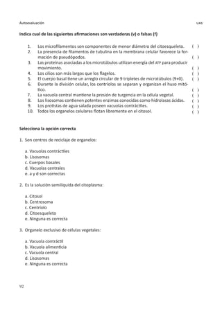 92
Autoevaluación uas
Indica cual de las siguientes afirmaciones son verdaderas (v) o falsas (f)
1.	 Los microfilamentos son componentes de menor diámetro del citoesqueleto.
2.	 La presencia de filamentos de tubulina en la membrana celular favorece la for-
mación de pseudópodos.
3.	 Las proteínas asociadas a los microtúbulos utilizan energía del ATP para producir
movimiento.
4.	 Los cilios son más largos que los flagelos.
5.	 El cuerpo basal tiene un arreglo circular de 9 tripletes de microtúbulos (9+0).
6.	 Durante la división celular, los centríolos se separan y organizan el huso mitó-
tico.
7.	 La vacuola central mantiene la presión de turgencia en la célula vegetal.
8.	 Los lisosomas contienen potentes enzimas conocidas como hidrolasas ácidas.
9.	 Los protistas de agua salada poseen vacuolas contráctiles.
10.	 Todos los organelos celulares flotan libremente en el citosol.
( )
( )
( )
( )
( )
( )
( )
( )
( )
( )
Selecciona la opción correcta
1.	 Son centros de reciclaje de organelos:
a. Vacuolas contráctiles
b. Lisosomas
c. Cuerpos basales
d. Vacuolas centrales
e. a y d son correctas
2.	 Es la solución semilíquida del citoplasma:
a. Citosol
b. Centrosoma
c. Centríolo
d. Citoesqueleto
e. Ninguna es correcta
3.	 Organelo exclusivo de células vegetales:
a. Vacuola contráctil
b. Vacuola alimenticia
c. Vacuola central
d. Lisosomas
e. Ninguna es correcta
 