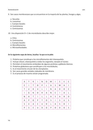 94
Autoevaluación uas
9.	 Son sacos membranosos que se encuentran en la mayoría de las plantas, hongos y algas.
a. Vacuolas
b. Lisosomas
c. Cuerpos basales
d. Centrómeros
e. Centrosomas
10.	 Una disposición 9 + 2 de microtúbulos describe mejor.
a. Cilios
b. Centrosomas
c. Cuerpos basales
d. Microfilamentos
e. Microvellosidades
En la siguiente sopa de letras, localiza lo que se te pide:
1.	 Proteína que constituye a los microfilamentos del citoesqueleto.
2.	 Incluye citosol, citoesqueleto y todos los organelos, excepto el núcleo.
3.	 Permiten el movimiento amiboideo de algunos protistas y glóbulos blancos.
4.	 Proteínas globulares que constituyen a los microtúbulos.
5.	 Es el movimiento circular de los cloroplastos.
6.	 Son sacos grandes aislados rodeados de membrana.
7.	 Es el proceso de muerte celular programada.
A T R I N O M I C E C
C I T O P L A S M A I
T U B U L I N A D O C
I G N O R A N C I A L
N A T I L L A S A B O
A P O P T O S I S U S
S V A C U O L A S O I
P S E U D O P O D O S
 