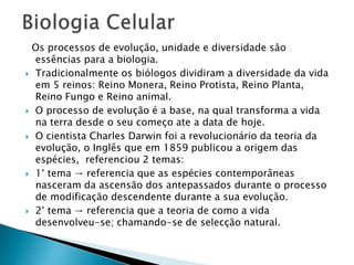 Os processos de evolução, unidade e diversidade são
essências para a biologia.
 Tradicionalmente os biólogos dividiram a diversidade da vida
em 5 reinos: Reino Monera, Reino Protista, Reino Planta,
Reino Fungo e Reino animal.
 O processo de evolução é a base, na qual transforma a vida
na terra desde o seu começo ate a data de hoje.
 O cientista Charles Darwin foi a revolucionário da teoria da
evolução, o Inglês que em 1859 publicou a origem das
espécies, referenciou 2 temas:
 1° tema → referencia que as espécies contemporâneas
nasceram da ascensão dos antepassados durante o processo
de modificação descendente durante a sua evolução.
 2° tema → referencia que a teoria de como a vida
desenvolveu-se; chamando-se de selecção natural.
 
