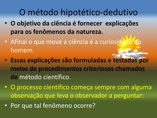 O método hipotético-dedutivo
• O objetivo da ciência é fornecer explicações
  para os fenômenos da natureza.
• Afinal o que move a ciência é a curiosidade do
  homem.
• Essas explicações são formuladas e testadas por
  meios de procedimentos criteriosos chamados
  de método científico.
• O processo científico começa sempre com alguma
  observação que leva o observador a perguntar:
• Por que tal fenômeno ocorre?
 
