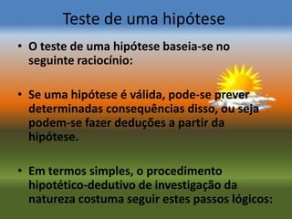 Teste de uma hipótese
• O teste de uma hipótese baseia-se no
  seguinte raciocínio:

• Se uma hipótese é válida, pode-se prever
  determinadas consequências disso, ou seja
  podem-se fazer deduções a partir da
  hipótese.

• Em termos simples, o procedimento
  hipotético-dedutivo de investigação da
  natureza costuma seguir estes passos lógicos:
 