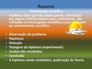 Resumo
                 Metodologia científica
• Podemos dizer que são passos gerais, orientados
  por alguns critérios básicos que, comumente, são
  utilizados na investigação científica e que conduzem
  ao conhecimento científico.

•   Observação do problema
•   Hipóteses
•   Dedução
•   Testagem da hipótese (experimento)
•   Análise dos resultados
•   Conclusão
•   A hipótese sendo verdadeira, publicação da Teoria.
 