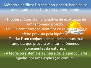 Método científico: É o caminho a ser trilhado pelos
   pesquisadores na busca do conhecimento.

 - Hipótese: Consiste na tentativa de explicação de
                um fenômeno isolado.
- Lei: É a comprovação científica da relação causa e
             efeito prevista pela hipótese.
   - Teoria: É um conjunto de conhecimentos mais
       amplos, que procura explicar fenômenos
               abrangentes da natureza.
- A teoria ou sistema é a síntese de leis particulares
         ligadas por uma explicação comum.
 