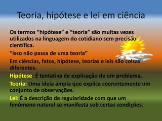 Teoria, hipótese e lei em ciência
Os termos “hipótese” e “teoria” são muitas vezes
utilizados na linguagem do cotidiano sem precisão
científica.
“isso não passa de uma teoria”
Em ciências, fatos, hipótese, teorias e leis são coisas
diferentes.
Hipótese: É tentativa de explicação de um problema.
Teoria: Uma ideia ampla que explica coerentemente um
conjunto de observações.
Lei: É a descrição da regularidade com que um
fenômeno natural se manifesta sob certas condições.
 