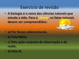Exercício de revisão
• A biologia é o ramo das ciências naturais que
  estuda a vida. Para a ciência, os fatos naturais
  devem ser compreendidos:

• a) Por forças sobrenaturais.
• b) Pela Bíblia.
• c) Pela ação conjunta da observação e da
  razão.
• d) Pela fé.
 