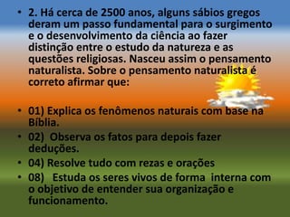 • 2. Há cerca de 2500 anos, alguns sábios gregos
  deram um passo fundamental para o surgimento
  e o desenvolvimento da ciência ao fazer
  distinção entre o estudo da natureza e as
  questões religiosas. Nasceu assim o pensamento
  naturalista. Sobre o pensamento naturalista é
  correto afirmar que:

• 01) Explica os fenômenos naturais com base na
  Bíblia.
• 02) Observa os fatos para depois fazer
  deduções.
• 04) Resolve tudo com rezas e orações
• 08) Estuda os seres vivos de forma interna com
  o objetivo de entender sua organização e
  funcionamento.
 