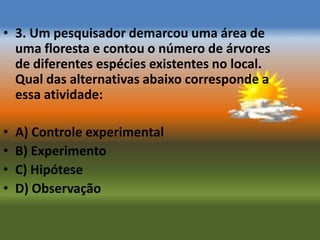 • 3. Um pesquisador demarcou uma área de
  uma floresta e contou o número de árvores
  de diferentes espécies existentes no local.
  Qual das alternativas abaixo corresponde a
  essa atividade:

•   A) Controle experimental
•   B) Experimento
•   C) Hipótese
•   D) Observação
 