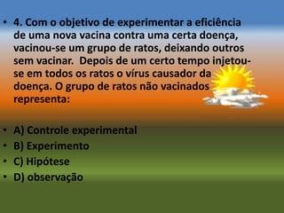 • 4. Com o objetivo de experimentar a eficiência
  de uma nova vacina contra uma certa doença,
  vacinou-se um grupo de ratos, deixando outros
  sem vacinar. Depois de um certo tempo injetou-
  se em todos os ratos o vírus causador da
  doença. O grupo de ratos não vacinados
  representa:

•   A) Controle experimental
•   B) Experimento
•   C) Hipótese
•   D) observação
 