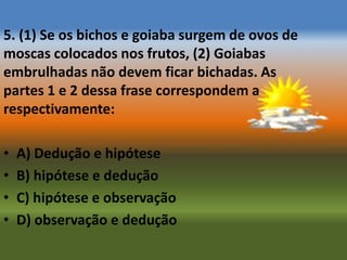 5. (1) Se os bichos e goiaba surgem de ovos de
moscas colocados nos frutos, (2) Goiabas
embrulhadas não devem ficar bichadas. As
partes 1 e 2 dessa frase correspondem a
respectivamente:

•   A) Dedução e hipótese
•   B) hipótese e dedução
•   C) hipótese e observação
•   D) observação e dedução
 
