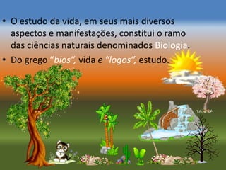 • O estudo da vida, em seus mais diversos
  aspectos e manifestações, constitui o ramo
  das ciências naturais denominados Biologia.
• Do grego “bios”, vida e “logos”, estudo.
 
