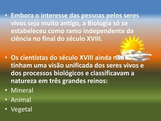 • Embora o interesse das pessoas pelos seres
  vivos seja muito antigo, a Biologia só se
  estabeleceu como ramo independente da
  ciência no final do século XVIII.

• Os cientistas do século XVIII ainda não
  tinham uma visão unificada dos seres vivos e
  dos processos biológicos e classificavam a
  natureza em três grandes reinos:
• Mineral
• Animal
• Vegetal
 