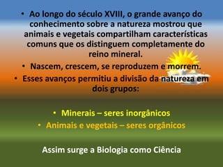 • Ao longo do século XVIII, o grande avanço do
     conhecimento sobre a natureza mostrou que
   animais e vegetais compartilham características
    comuns que os distinguem completamente do
                   reino mineral.
  • Nascem, crescem, se reproduzem e morrem.
• Esses avanços permitiu a divisão da natureza em
                    dois grupos:

         • Minerais – seres inorgânicos
      • Animais e vegetais – seres orgânicos

       Assim surge a Biologia como Ciência
 