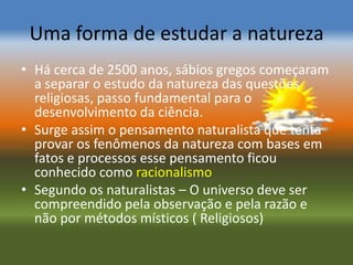 Uma forma de estudar a natureza
• Há cerca de 2500 anos, sábios gregos começaram
  a separar o estudo da natureza das questões
  religiosas, passo fundamental para o
  desenvolvimento da ciência.
• Surge assim o pensamento naturalista que tenta
  provar os fenômenos da natureza com bases em
  fatos e processos esse pensamento ficou
  conhecido como racionalismo
• Segundo os naturalistas – O universo deve ser
  compreendido pela observação e pela razão e
  não por métodos místicos ( Religiosos)
 