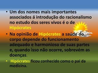 • Um dos nomes mais importantes
  associados á introdução do racionalismo
  no estudo dos seres vivos é o de
  Hipócrates
• Na opinião de Hipócrates a saúde do
  corpo depende do funcionamento
  adequado e harmonioso de suas partes
  e, quando isso não ocorre, sobrevém as
  doenças.
• Hipócrates ficou conhecido como o pai da
  medicina.
 