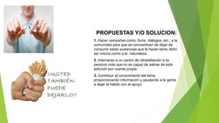PROPUESTAS Y/O SOLUCION:
1. Hacer campañas como: foros, diálogos, etc.; a la
comunidad para que se concienticen de dejar de
consumir estas sustancias que le hacen tanto daño
así mismo como a la naturaleza.
2. Internarse a un centro de rehabilitación si la
persona nota que no es capaz de salirse de esta
adicción por cuenta propia.
3. Contribuir al conocimiento del tema
proporcionando información y ayudando a la gente
a dejar el habito con el apoyo
 