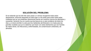 SOLUCIÓN DEL PROBLEMA
Si se entiende que los del inter aseo pasan un viernes recogiendo todos estos
desperdicios, entonces asignarlos en este lugar un día antes para evitar todas estas
molestias que se nos presentan diariamente siendo así nosotros mismos los afectados y
causantes teniendo muy en cuenta que las basura es un gran problema de todos los
días y un drama terrible no solo para los habitantes del Alvarado si no hasta para las
grandes ciudades que ya no sabemos que hacer con estos deshechos que son fuentes
de malos olores, de infecciones y enfermedades, de contaminación ambiental y de
alimañas.
 