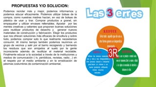 PROPUESTAS Y/O SOLUCION:
Podemos reciclar más y mejor, podemos informarnos y
podemos educar eficazmente. Podemos utilizar bolsas de la
compra, como nuestras madres hacían, en vez de bolsas de
plástico de usar y tirar. Comprar productos a granel, sin
empaquetar y utilizar envases rellenables. Apostar por las
mentes creativas y valientes que proponen buenas soluciones
para reutilizar productos de desecho y generar nuevos
materiales de construcción y fabricación. Elegir los productos
que nos ofrecen soluciones más eficaces de envoltura y sobre
todo, podemos comprar solo lo que realmente necesitamos
consumir. Al mismo tiempo también podemos reunirnos un
grupo de vecinos y salir por el barrio recogiendo y barriendo
los residuos que son arrojados al suelo por la gente
inconsciente además de reutilizar el material reciclable.
Finalmente educar a la sociedad a través de la instituciones y
medios de comunicación ( tv, periódicos, revistas, radio…) en
el respeto por el medio ambiente y en la erradicación de
pésimas costumbres de contaminación ambiental.
 