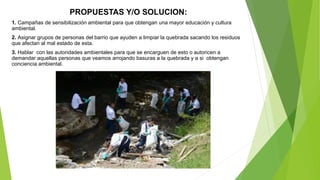 PROPUESTAS Y/O SOLUCION:
1. Campañas de sensibilización ambiental para que obtengan una mayor educación y cultura
ambiental.
2. Asignar grupos de personas del barrio que ayuden a limpiar la quebrada sacando los residuos
que afectan al mal estado de esta.
3. Hablar con las autoridades ambientales para que se encarguen de esto o autoricen a
demandar aquellas personas que veamos arrojando basuras a la quebrada y a si obtengan
conciencia ambiental.
 