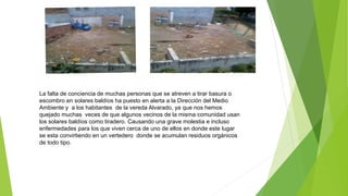 La falta de conciencia de muchas personas que se atreven a tirar basura o
escombro en solares baldíos ha puesto en alerta a la Dirección del Medio
Ambiente y a los habitantes de la vereda Alvarado, ya que nos hemos
quejado muchas veces de que algunos vecinos de la misma comunidad usan
los solares baldíos como tiradero. Causando una grave molestia e incluso
enfermedades para los que viven cerca de uno de ellos en donde este lugar
se esta convirtiendo en un vertedero donde se acumulan residuos orgánicos
de todo tipo.
 