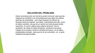 SOLUCIÓN DEL PROBLEMA
Hacer reuniones junto con los de la acción comunal para que les
hagamos la invitación a la comunidad para que dejen de realizar
este tipo de actividades , que mejor busquen la manera de
llevarlos hacia los lugares que están autorizados para ello, como
el relleno sanitario ya que es un centro con licencia para recibir
escombro, el cual lo utilizan para rellenar terrenos. Con el
propósito de cuidar el medio ambiente, mantener una buena
imagen de la vereda y evitar la cantidad de basura en la calle y
propiedades privadas , para que se no se conviertan en un gran
problema de salud publica.
 