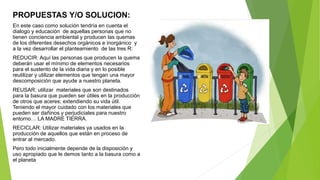 PROPUESTAS Y/O SOLUCION:
En este caso como solución tendría en cuenta el
dialogo y educación de aquellas personas que no
tienen conciencia ambiental y producen las quemas
de los diferentes desechos orgánicos e inorgánico y
a la vez desarrollar el planteamiento de las tres R:
REDUCIR: Aquí las personas que producen la quema
deberán usar el mínimo de elementos necesarios
para el sustento de la vida diaria y en lo posible
reutilizar y utilizar elementos que tengan una mayor
descomposición que ayude a nuestro planeta.
REUSAR: utilizar materiales que son destinados
para la basura que pueden ser útiles en la producción
de otros que aceres; extendiendo su vida útil.
Teniendo el mayor cuidado con los materiales que
pueden ser dañinos y perjudiciales para nuestro
entorno… LA MADRE TIERRA.
RECICLAR: Utilizar materiales ya usados en la
producción de aquellos que están en proceso de
entrar al mercado.
Pero todo inicialmente depende de la disposición y
uso apropiado que le demos tanto a la basura como a
el planeta
 