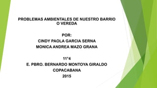 PROBLEMAS AMBIENTALES DE NUESTRO BARRIO
O VEREDA
POR:
CINDY PAOLA GARCIA SERNA
MONICA ANDREA MAZO GRANA
11°4
E. PBRO. BERNARDO MONTOYA GIRALDO
COPACABANA
2015
 