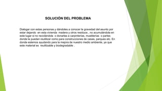 SOLUCIÓN DEL PROBLEMA
Dialogar con estas personas y dándoles a conocer la gravedad del asunto por
estar dejando en esta vivienda madera y otros residuos , no acumulándola en
este lugar si no reciclándola o donarlas a carpinterías, mueblerías o partes
donde la puedan reutilizar como para construcciones de casas, parques etc. En
donde estemos ayudando para la mejora de nuestro medio ambiente, ya que
este material es reutilizable y biodegradable .
 