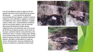 Uno de los dilemas vistos en algunos de los
lugares del barrio maría (cancha) es la quema
de basuras ( una mezcla de desechos
provenientes de los hogares; contiene residuos
orgánicos como alimentos, papeles y cartones
e inorgánicos como vidrios, plásticos, muebles
viejos y malos, etc.) Este problema considero
que es muy grave debido a que al incendiar
estos tipos de desechos puede afectar
negativamente a las personas que viven cerca
de donde se produjo la quema; como ardor en
los ojos, ocasionar daños a los pulmones y dar
indicios de asma, o cáncer a largo plazo debido
a los componentes químicos fuertes que puede
liberar la quema de estos. Afectando además a
plantas, animales, la atmosfera y/o capa de
ozono. Ocasionando diversos problemas de
los que no estamos consientes al hacer esto.
 