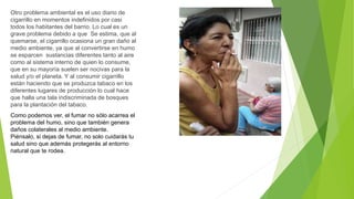 Otro problema ambiental es el uso diario de
cigarrillo en momentos indefinidos por casi
todos los habitantes del barrio. Lo cual es un
grave problema debido a que Se estima, que al
quemarse, el cigarrillo ocasiona un gran daño al
medio ambiente, ya que al convertirse en humo
se esparcen sustancias diferentes tanto al aire
como al sistema interno de quien lo consume,
que en su mayoría suelen ser nocivas para la
salud y/o el planeta. Y al consumir cigarrillo
están haciendo que se produzca tabaco en los
diferentes lugares de producción lo cual hace
que halla una tala indiscriminada de bosques
para la plantación del tabaco.
Como podemos ver, el fumar no sólo acarrea el
problema del humo, sino que también genera
daños colaterales al medio ambiente.
Piénsalo, si dejas de fumar, no solo cuidarás tu
salud sino que además protegerás al entorno
natural que te rodea.
 