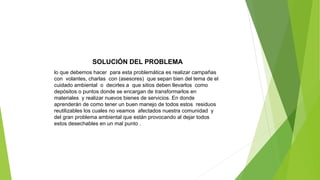 SOLUCIÓN DEL PROBLEMA
lo que debemos hacer para esta problemática es realizar campañas
con volantes, charlas con (asesores) que sepan bien del tema de el
cuidado ambiental o decirles a que sitios deben llevarlos como
depósitos o puntos donde se encargan de transformarlos en
materiales y realizar nuevos bienes de servicios. En donde
aprenderán de como tener un buen manejo de todos estos residuos
reutilizables los cuales no veamos afectados nuestra comunidad y
del gran problema ambiental que están provocando al dejar todos
estos desechables en un mal punto .
 