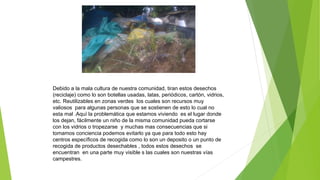 Debido a la mala cultura de nuestra comunidad, tiran estos desechos
(reciclaje) como lo son botellas usadas, latas, periódicos, cartón, vidrios,
etc. Reutilizables en zonas verdes los cuales son recursos muy
valiosos para algunas personas que se sostienen de esto lo cual no
esta mal .Aquí la problemática que estamos viviendo es el lugar donde
los dejan, fácilmente un niño de la misma comunidad pueda cortarse
con los vidrios o tropezarse y muchas mas consecuencias que si
tomamos conciencia podemos evitarlo ya que para todo esto hay
centros específicos de recogida como lo son un deposito o un punto de
recogida de productos desechables , todos estos desechos se
encuentran en una parte muy visible s las cuales son nuestras vías
campestres.
 