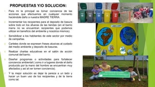PROPUESTAS Y/O SOLUCION:
1. Para mi la principal es tomar conciencia de las
acciones que efectuamos en cualquier momento
haciéndole daño a nuestra MADRE TIERRA.
2. Incrementar los recipientes para el deposito de basura
sobre todo en los afueras de las tiendas (en el barrio
maría no se encuentran recipientes que podamos
utilizar en beneficio del ambiente y nosotros mismos).
3. Sensibilizar a los habitantes de este sector por medio
de campañas.
4. Carteles donde se expresen frases alusivas al cuidado
del medio ambiente y deposito de basuras.
5. Realizar charlas educativas en el salón de acción
comunal del barrio.
6. Diseñar programas o actividades para fortalecer
conciencia ambiental ( como ir a lugares donde el daño
producido por la mano del hombre se encuentran muy
afectados y así al ver tomen conciencia).
7. Y la mejor solución es dejar la pereza a un lado y
hacer un buen uso de los recipientes y de la tierra
como tal.
 