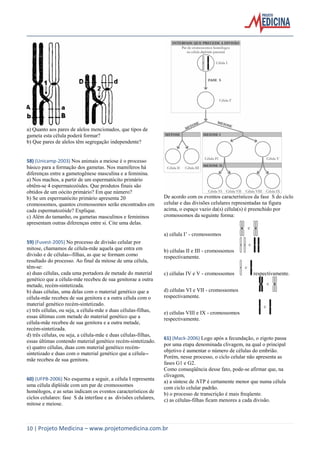 a) Quanto aos pares de alelos mencionados, que tipos de
gameta esta célula poderá formar?
b) Que pares de alelos têm segregação independente?

58) (Unicamp-2003) Nos animais a meiose é o processo
básico para a formação dos gametas. Nos mamíferos há
diferenças entre a gametogênese masculina e a feminina.
a) Nos machos, a partir de um espermatócito primário
obtêm-se 4 espermatozóides. Que produtos finais são
obtidos de um oócito primário? Em que número?
b) Se um espermatócito primário apresenta 20
cromossomos, quantos cromossomos serão encontrados em
cada espermatozóide? Explique.
c) Além do tamanho, os gametas masculinos e femininos
apresentam outras diferenças entre si. Cite uma delas.

De acordo com os eventos característicos da fase S do ciclo
celular e das divisões celulares representadas na figura
acima, o espaço vazio da(s) célula(s) é preenchido por
cromossomos da seguinte forma:
a) célula I’ - cromossomos

59) (Fuvest-2005) No processo de divisão celular por
mitose, chamamos de célula-mãe aquela que entra em
divisão e de células--filhas, as que se formam como
resultado do processo. Ao final da mitose de uma célula,
têm-se:
a) duas células, cada uma portadora de metade do material
genético que a célula-mãe recebeu de sua genitorae a outra
metade, recém-sintetizada.
b) duas células, uma delas com o material genético que a
célula-mãe recebeu de sua genitora e a outra célula com o
material genético recém-sintetizado.
c) três células, ou seja, a célula-mãe e duas células-filhas,
essas últimas com metade do material genético que a
célula-mãe recebeu de sua genitora e a outra metade,
recém-sintetizada.
d) três células, ou seja, a célula-mãe e duas células-filhas,
essas últimas contendo material genético recém-sintetizado.
e) quatro células, duas com material genético recémsintetizado e duas com o material genético que a célula-mãe recebeu de sua genitora.

60) (UFPB-2006) No esquema a seguir, a célula I representa
uma célula diplóide com um par de cromossomos
homólogos, e as setas indicam os eventos característicos de
ciclos celulares: fase S da interfase e as divisões celulares,
mitose e meiose.

b) células II e III - cromossomos
respectivamente.
c) células IV e V - cromossomos

respectivamente.

d) células VI e VII - cromossomos
respectivamente.
e) células VIII e IX - cromossomos
respectivamente.

61) (Mack-2006) Logo após a fecundação, o zigoto passa
por uma etapa denominada clivagem, na qual o principal
objetivo é aumentar o número de células do embrião.
Porém, nesse processo, o ciclo celular não apresenta as
fases G1 e G2.
Como conseqüência desse fato, pode-se afirmar que, na
clivagem,
a) a síntese de ATP é certamente menor que numa célula
com ciclo celular padrão.
b) o processo de transcrição é mais freqüente.
c) as células-filhas ficam menores a cada divisão.

10 | Projeto Medicina – www.projetomedicina.com.br

 