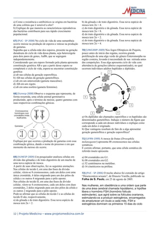 a) Como a resistência a antibióticos se origina em bactérias
de uma colônia que é sensível a eles?
b) Explique de que maneira as características reprodutivas
das bactérias contribuem para seu rápido crescimento
populacional.
67) (PUC - SP-2008) No ciclo de vida de uma samambaia
ocorre meiose na produção de esporos e mitose na produção
de gametas.
Suponha que a célula-mãe dos esporos, presente na geração
duradoura do ciclo de vida dessa planta, seja heterozigota
para dois pares de genes, AaBb, que se segregam
independentemente.
Considerando que um esporo formado pela planta apresenta
constituição genética AB e que a partir desse esporo se
completará o ciclo de vida, espera-se encontrar constituição
genética
a) ab nas células da geração esporofítica.
b) AB nas células da geração gametofítica.
c) ab em um anterozóide (gameta masculino).
d) AB em um zigoto.
e) ab em uma oosfera (gameta feminino).

b) da gônada e do trato digestório. Essa nova espécie de
mosca tem 2n = 4.
c) do trato digestório e da gônada. Essa nova espécie de
mosca tem 2n = 8.
d) do trato digestório e da gônada. Essa nova espécie de
mosca tem 2n = 2.
e) do trato digestório e da gônada. Essa nova espécie de
mosca tem 2n = 4.
70) (UNICAMP-2009) Nos Jogos Olímpicos de Pequim,
pouco antes do início das regatas, ocorreu grande
proliferação de uma alga verde do gênero Enteromorpha na
região costeira, levando à necessidade de sua retirada antes
das competições. Essa alga apresenta ciclo de vida com
alternância de gerações (abaixo esquematizado), no qual
ocorrem indivíduos adultos haplóides e diplóides.

68) (Vunesp-2008) Observe o esquema que representa, de
forma resumida, uma célula animal germinativa
produzindo, após o término da meiose, quatro gametas com
suas respectivas combinações gênicas.

a) Os diplóides são chamados esporófitos e os haplóides são
denominados gametófitos. Indique o número da figura que
corresponde a cada um desses indivíduos e explique como
cada um deles é originado.
b) Que vantagens resultam do fato de a alga apresentar
geração gametofítica e geração esporofítica?
Explique por que ocorreu a produção de gametas com essa
combinação gênica, dando o nome do processo e em que
momento da meiose ele ocorre.

69) (VUNESP-2009) Um pesquisador analisou células em
divisão das gônadas e do trato digestório de um macho de
uma nova espécie de mosca.
A partir de suas observações, fez as seguintes anotações:
Nas células do tecido I, em uma das fases da divisão
celular, vêem-se 8 cromossomos, cada um deles com uma
única cromátide, 4 deles migrando para um dos pólos da
célula e os outros 4 migrando para o pólo oposto.
Nas células do tecido II, em uma das fases da divisão
celular, vêem-se 4 cromossomos, cada um deles com duas
cromátides, 2 deles migrando para um dos pólos da célula e
os outros 2 migrando para o pólo oposto.
Pode-se afirmar que as células do tecido I e as células do
tecido II são, respectivamente,
a) da gônada e do trato digestório. Essa nova espécie de
mosca tem 2n = 2.

71) (UFRN-1999) A mosca de frutas (Drosophila
melanogaster) apresenta 08 cromossomos nas células
somáticas.
É correto afirmar, portanto, que uma célula somática do
referido inseto apresenta
a) 04 cromátides em G1.
b) 08 cromátides em G2.
c) 32 centrômeros na metáfase.
d) 16 cinetócoros na prófase.
72) (PUC - SP-2006) O trecho abaixo foi extraído do artigo
“Desencontros sexuais”, de Drauzio Varella, publicado na
Folha de S. Paulo, em 25 de agosto de 2005.
Nas mulheres, em obediência a uma ordem que parte
de uma área cerebral chamada hipotálamo, a hipófise
libera o hormônio FSH (hormônio folículo
estimulante), que agirá sobre os folículos ovarianos,
estimulando-os a produzir estrogênios, encarregados
de amadurecer um óvulo a cada mês. FSH e
estrogênios dominam os primeiros 15 dias do ciclo

12 | Projeto Medicina – www.projetomedicina.com.br

 