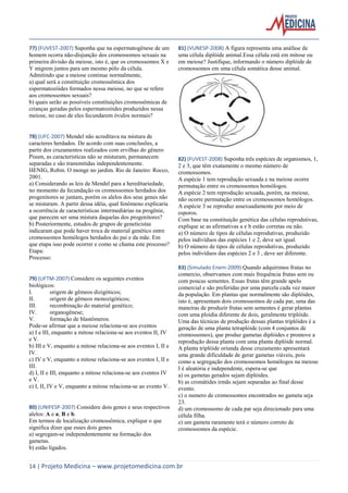 77) (FUVEST-2007) Suponha que na espermatogênese de um
homem ocorra não-disjunção dos cromossomos sexuais na
primeira divisão da meiose, isto é, que os cromossomos X e
Y migrem juntos para um mesmo pólo da célula.
Admitindo que a meiose continue normalmente,
a) qual será a constituição cromossômica dos
espermatozóides formados nessa meiose, no que se refere
aos cromossomos sexuais?
b) quais serão as possíveis constituições cromossômicas de
crianças geradas pelos espermatozóides produzidos nessa
meiose, no caso de eles fecundarem óvulos normais?

78) (UFC-2007) Mendel não acreditava na mistura de
caracteres herdados. De acordo com suas conclusões, a
partir dos cruzamentos realizados com ervilhas do gênero
Pisum, as características não se misturam, permanecem
separadas e são transmitidas independentemente.
HENIG, Robin. O monge no jardim. Rio de Janeiro: Rocco,
2001.
a) Considerando as leis de Mendel para a hereditariedade,
no momento da fecundação os cromossomos herdados dos
progenitores se juntam, porém os alelos dos seus genes não
se misturam. A partir dessa idéia, qual fenômeno explicaria
a ocorrência de características intermediárias na progênie,
que parecem ser uma mistura daquelas dos progenitores?
b) Posteriormente, estudos de grupos de geneticistas
indicaram que pode haver troca de material genético entre
cromossomos homólogos herdados do pai e da mãe. Em
que etapa isso pode ocorrer e como se chama este processo?
Etapa:
Processo:

79) (UFTM-2007) Considere os seguintes eventos
biológicos:
I.
origem de gêmeos dizigóticos;
II.
origem de gêmeos monozigóticos;
III.
recombinação do material genético;
IV.
organogênese;
V.
formação de blastômeros.
Pode-se afirmar que a meiose relaciona-se aos eventos
a) I e III, enquanto a mitose relaciona-se aos eventos II, IV
e V.
b) III e V, enquanto a mitose relaciona-se aos eventos I, II e
IV.
c) IV e V, enquanto a mitose relaciona-se aos eventos I, II e
III.
d) I, II e III, enquanto a mitose relaciona-se aos eventos IV
e V.
e) I, II, IV e V, enquanto a mitose relaciona-se ao evento V.

80) (UNIFESP-2007) Considere dois genes e seus respectivos
alelos: A e a; B e b.
Em termos de localização cromossômica, explique o que
significa dizer que esses dois genes
a) segregam-se independentemente na formação dos
gametas.
b) estão ligados.

81) (VUNESP-2008) A figura representa uma anáfase de
uma célula diplóide animal.Essa célula está em mitose ou
em meiose? Justifique, informando o número diplóide de
cromossomos em uma célula somática desse animal.

82) (FUVEST-2008) Suponha três espécies de organismos, 1,
2 e 3, que têm exatamente o mesmo número de
cromossomos.
A espécie 1 tem reprodução sexuada e na meiose ocorre
permutação entre os cromossomos homólogos.
A espécie 2 tem reprodução sexuada, porém, na meiose,
não ocorre permutação entre os cromossomos homólogos.
A espécie 3 se reproduz assexuadamente por meio de
esporos.
Com base na constituição genética das células reprodutivas,
explique se as afirmativas a e b estão corretas ou não.
a) O número de tipos de células reprodutivas, produzido
pelos indivíduos das espécies 1 e 2, deve ser igual.
b) O número de tipos de células reprodutivas, produzido
pelos indivíduos das espécies 2 e 3 , deve ser diferente.
83) (Simulado Enem-2009) Quando adquirimos frutas no
comercio, observamos com mais frequência frutas sem ou
com poucas sementes. Essas frutas têm grande apelo
comercial e são preferidas por uma parcela cada vez maior
da população. Em plantas que normalmente são diplóides,
isto é, apresentam dois cromossomos de cada par, uma das
maneiras de produzir frutas sem sementes é gerar plantas
com uma ploidia diferente de dois, geralmente triplóide.
Uma das técnicas de produção dessas plantas triplóides é a
geração de uma planta tetraplóide (com 4 conjuntos de
cromossomos), que produz gametas diplóides e promove a
reprodução dessa planta com uma planta diplóide normal.
A planta triplóide oriunda desse cruzamento apresentará
uma grande dificuldade de gerar gametas viáveis, pois
como a segregação dos cromossomos homólogos na meiose
I é aleatória e independente, espera-se que
a) os gametas gerados sejam diplóides.
b) as cromátides irmãs sejam separadas ao final desse
evento.
c) o numero de cromossomos encontrados no gameta seja
23.
d) um cromossomo de cada par seja direcionado para uma
célula filha.
e) um gameta raramente terá o número correto de
cromossomos da espécie.

14 | Projeto Medicina – www.projetomedicina.com.br

 