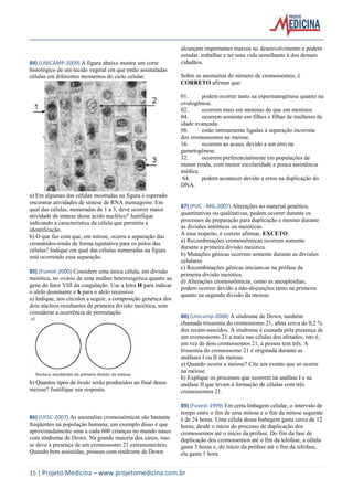 84) (UNICAMP-2009) A figura abaixo mostra um corte
histológico de um tecido vegetal em que estão assinaladas
células em diferentes momentos do ciclo celular.

alcançam importantes marcos no desenvolvimento e podem
estudar, trabalhar e ter uma vida semelhante à dos demais
cidadãos.
Sobre as anomalias do número de cromossomos, é
CORRETO afirmar que:
01.
podem ocorrer tanto na espermatogênese quanto na
ovulogênese.
02.
ocorrem mais em meninas do que em meninos.
04.
ocorrem somente em filhos e filhas de mulheres de
idade avançada.
08.
estão intimamente ligadas à separação incorreta
dos cromossomos na meiose.
16.
ocorrem ao acaso, devido a um erro na
gametogênese.
32.
ocorrem preferencialmente em populações de
menor renda, com menor escolaridade e pouca assistência
médica.
64.
podem acontecer devido a erros na duplicação do
DNA.

a) Em algumas das células mostradas na figura é esperado
encontrar atividades de síntese de RNA mensageiro. Em
qual das células, numeradas de 1 a 3, deve ocorrer maior
atividade de síntese desse ácido nucléico? Justifique
indicando a característica da célula que permitiu a
identificação.
b) O que faz com que, em mitose, ocorra a separação das
cromátides-irmãs de forma equitativa para os pólos das
células? Indique em qual das células numeradas na figura
está ocorrendo essa separação.
85) (Fuvest-2000) Considere uma única célula, em divisão
meiótica, no ovário de uma mulher heterozigótica quanto ao
gene do fator VIII da coagulação. Use a letra H para indicar
o alelo dominante e h para o alelo recessivo.
a) Indique, nos círculos a seguir, a composição genética dos
dois núcleos resultantes da primeira divisão meiótica, sem
considerar a ocorrência de permutação.

87) (PUC - MG-2007) Alterações no material genético,
quantitativas ou qualitativas, podem ocorrer durante os
processos de preparação para duplicação e mesmo durante
as divisões mitóticas ou meióticas.
A esse respeito, é correto afirmar, EXCETO:
a) Recombinações cromossômicas ocorrem somente
durante a primeira divisão meiótica.
b) Mutações gênicas ocorrem somente durante as divisões
celulares.
c) Recombinações gênicas iniciam-se na prófase da
primeira divisão meiótica.
d) Alterações cromossômicas, como as aneuploidias,
podem ocorrer devido a não-disjunções tanto na primeira
quanto na segunda divisão da meiose.

b) Quantos tipos de óvulo serão produzidos ao final dessa
meiose? Justifique sua resposta.

88) (Unicamp-2008) A síndrome de Down, também
chamada trissomia do cromossomo 21, afeta cerca de 0,2 %
dos recém-nascidos. A síndrome é causada pela presença de
um cromossomo 21 a mais nas células dos afetados, isto é,
em vez de dois cromossomos 21, a pessoa tem três. A
trissomia do cromossomo 21 é originada durante as
anáfases I ou II da meiose.
a) Quando ocorre a meiose? Cite um evento que só ocorre
na meiose.
b) Explique os processos que ocorrem na anáfase I e na
anáfase II que levam à formação de células com três
cromossomos 21.

86) (UFSC-2007) As anomalias cromossômicas são bastante
freqüentes na população humana; um exemplo disso é que
aproximadamente uma a cada 600 crianças no mundo nasce
com síndrome de Down. Na grande maioria dos casos, isso
se deve à presença de um cromossomo 21 extranumerário.
Quando bem assistidas, pessoas com síndrome de Down

89) (Fuvest-1999) Em certa linhagem celular, o intervalo de
tempo entre o fim de uma mitose e o fim da mitose seguinte
é de 24 horas. Uma célula dessa linhagem gasta cerca de 12
horas, desde o início do processo de duplicação dos
cromossomos até o início da prófase. Do fim da fase de
duplicação dos cromossomos até o fim da telófase, a célula
gasta 3 horas e, do início da prófase até o fim da telófase,
ela gasta 1 hora.

15 | Projeto Medicina – www.projetomedicina.com.br

 