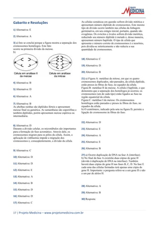 Gabarito e Resoluções
1) Alternativa: E
2) Alternativa: A
3) a) Isto se conclui porque a figura mostra a separação dos
cromossomos homólogos. Este fato
ocorre na primeira divisão da meiose.
b)

As células somáticas em questão sofrem divisão mitótica e
apresentam número diplóide de cromossomos. Este mesmo
tipo de divisão ocorre também nas células da linhagem
germinativa, em seu estágio inicial, portanto, quando são
ovogônias. Os ovócitos e óvulos sofrem divisão meiótica,
reduzindo seu número diplóide à metade e, dessa maneira,
apresentam número haplóide. O tipo de célula que
apresenta o número correto de cromossomos é o neurônio,
pois dividiu-se mitoticamente e não reduziu a sua
quantidade de cromossomos.

18) Alternativa: C
19) Alternativa: D
20) Alternativa: B

4) Alternativa: B
5) Alternativa: D
6) Alternativa: A
7) Alternativa: B
As abelhas rainhas são diplóides férteis e apresentam
meiose final ou gamética. As samambaias são esporófitas e
também diplóides, porém apresentam meiose espórica ou
intermediária.

21) a) Figura A: metáfase da mitose, em que os quatro
cromossomos duplicados, não-pareados, da célula diplóide,
estão presos às fibras do fuso, no equador da célula.
Figura B: metáfase II da meiose. A célula é haplóide, o que
demonstra que a separação dos homólogos já ocorreu; os
cromossomos (um de cada tipo) estão ligados ao fuso na
região equatorial da célula.
Figura C: metáfase I da meiose. Os cromossomos
homólogos estão pareados e presos às fibras do fuso, no
equador da célula.
b) O centrômero, indicado pela seta na figura D, permite a
ligação do cromossomo às fibras do fuso.

22) Alternativa: D
8) Alternativa: D
Durante a divisão celular, os microtúbulos são importantes
para a formação do fuso acromático. Através dele, os
cromossomos migram para os pólos da célula. Assim, a
aplicação de vinblastina impede a migração dos
cromossomos e, conseqüentemente, a divisão da célula.

9) Alternativa: C
10) Alternativa: D
11) Alternativa: D
12) Alternativa: E

23) Alternativa: E
24) Alternativa: A
25) Alternativa: E
26) Alternativa: B
27) a) Ocorre duplicação de DNA na fase A (interfase).
b) No final da fase A existirão duas cópias do gene H
(devido à duplicação de DNA na interfase). Também
haverá duas cópias do gene H nas fases B, C, D. Na fase E
cada uma das células formadas terá apenas uma cópia do
gene H. Importante: a pergunta refere-se a um gene H e não
a um par de alelos H.

13) Alternativa: A
14) Alternativa: B
28) Alternativa: A
15) Alternativa: D
29) Alternativa: B
16) Alternativa: D
30) Resposta:
17) Alternativa: C

17 | Projeto Medicina – www.projetomedicina.com.br

 