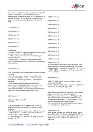 A proporção é de 50% (metade) da prole. Na formação dos
gametas, os membros de um par de cromossomos
homólogos são separados; portanto, só 50% dos gametas do
pai serão portadores do gene do HCR. A mãe contribuirá
sempre com um cromossomo não portador do gene do
HCR.

43) Alternativa: D
44) Alternativa: E
45) Alternativa: B

31) Alternativa: A
32) Alternativa: B
33) Alternativa: C
34) Alternativa: D
35) Alternativa: E
36) Alternativa: D
37) Resposta:
• Intérfase: célula 5 - O núcleo tem aspecto homogêneo, não
se vendo cromossomos individualizados.
• Metáfase: célula 2 - Cromossomos situados na região
equatorial da célula.
• Anáfase: célula 4 - Separação das cromátides irmãs
(novos cromossomos), com seu afastamento em direção aos
pólos da célula.

38) Alternativa: B
39) a) O fenômeno mostrado na figura é o crossing-over ou
a permuta.
b) Esse fenômeno ocorre durante a meiose. É somente
nesse tipo de divisão que acontece o pareamento entre
cromossomos homólogos, permitindo a troca de partes
entre eles.
c) Esse fenômeno possibilita a recombinação entre
cromossomos homólogos, gerando cromossomos com
novas seqüências e, portanto, gametas ou esporos
geneticamente diferentes. A variabilidade decorrente é um
importante fator de evolução para os seres vivos.

40) Alternativa: A
41) Corretas: 02, 04, 16 e 64.
Soma: 86.
42) a) A quantidade total de DNA nuclear, ao final da
primeira divisão mitótica, será de 2 X, nas duas células
resultantes.
Ao final da segunda divisão, nas quatro células produzidas,
o total será de 4X. Ao final da terceira divisão, haverá o
total de 8X nas 8 células formadas.
b) A quantidade de DNA por célula, no início da divisão
mitótica, é de 2X.

46) Alternativa: C
47) Alternativa: B
48) Alternativa: C
49) Alternativa: A
50) Alternativa: B
51) Alternativa: B
52) Alternativa: B
53) Alternativa: B
54) Alternativa: D
55) Alternativa: A
Ao final da meiose, serão produzidas 240 células filhas
(espermatozóides). A probabilidade de que uma dessas
células apresente a constituição gênica ABC é de 1/8 (1/2 A
× 1/2 B × 1/2 C); assim, esperam-se 30 espermatozóides
com esse genótipo.

56) Alternativa: D
57) a) Esta célula poderá formar os gametas seguintes:
AbD, Abd, aBD, aBd.
b) Têm segregação independente os pares (A, a) e (D, d),
por um lado, e (B, b) e (D, d) por outro.

58) a) Durante a ovulogênese, um oócito primário vai dar
origem a um óvulo e três corpúsculos polares.
b) O espermatócito primário é uma célula diplóide (2n =
20), que dará origem aos espermatozóides através da
meiose (divisão reducional). Os espermatozóides terão
apenas 10 cromossomos (células haplóides).
c) O espermatozóide apresenta flagelo, necessário à sua
movimentação até a célula feminina.

59) Alternativa: A
Numa divisão mitótica, uma célula-mãe sempre origina
duas células-filhas. Pelo fato de a duplicação do DNA ser
semiconservativa, cada célula filha receberá metade do
DNA da célula-mãe, sendo a outra metade recémsintetizada.

18 | Projeto Medicina – www.projetomedicina.com.br

 