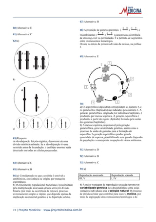 67) Alternativa: B
60) Alternativa: E
61) Alternativa: C
62) a)

68) A produção de gametas parentais (

e

)e

recombinantes (
e
) caracteriza a ocorrência
de crossing-over ou permutação. É a permuta de segmentos
entre cromossomos homólogos.
Ocorre no início da primeira divisão da meiose, na prófase
I.

69) Alternativa: E

b)

c)

63) Resposta:
A não-disjunção foi pós-zigótica, decorrente de uma
divisão mitótica anômala. Se a não-disjunção tivesse
ocorrido antes da fecundação, o cariótipo anormal seria
detectado em todas as células pesquisadas.

70)
a) Os esporófitos (diplóides) correspondem ao número 5, e
os gametófitos (haplóides) são indicados pelo número 1. A
geração gametofítica, originada por indivíduos haplóides, é
produzida por meiose espórica. A geração esporofítica é
produzida a partir do zigoto (diploide) formado pela união
dos gametas (haplóides).
b) A meiose espórica, responsável pela geração
gametofítica, gera variabilidade genética, assim como o
processo de união de gametas para a formação do
esporófito. A geração esporofítica produz grande
quantidade de esporos, possibilitando uma grande dispersão
da população e consequente ocupação de vários ambientes.

71) Alternativa: D
72) Alternativa: B

64) Alternativa: C

73) Alternativa: C

65) Alternativa: B

74) a)

66) a) Considerando-se que a colônia é sensível a
antibióticos, a resistência se origina por mutações
espontâneas.
b) O crescimento populacional bacteriano é possibilitado
pela multiplicação assexuada desses seres por divisão
binária (por meio da ocorrência de mitose), processo
extremamente simples e rápido, que depende apenas da
duplicação do material genético e da bipartição celular.

Reprodução assexuada
III, V

Reprodução sexuada
I, IV

b) A maior vantagem da reprodução sexuada é promover
variabilidade genética nos descendentes; sobre essas
variações individuais atua a seleção natural. O processo
de divisão celular que contribui para isso é a meiose, por
meio da segregação dos cromossomos homólogos e do

19 | Projeto Medicina – www.projetomedicina.com.br

 