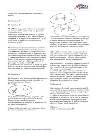 crossing-over, eventos promotores de recombinação
genética.

75) Alternativa: B
76) Alternativa: B
77) a) Metade dos espermatozóides formados conterá os
cromossomos X e Y e a outra metade não apresentará
cromossomos sexuais.
b) As crianças geradas poderão apresentar as seguintes
constituições cromossômicas: XXY (óvulo normal com
cromossomo X, fecundado por espermatozóide XY) e XO
(óvulo normal fecundado por espermatozóide sem
cromossomo sexual).

78) Realmente, os alelos não se misturam na fecundação,
como afirmou Mendel. Porém, no fenômeno conhecido
como dominância incompleta, o fenótipo do indivíduo
heterozigótico é intermediário entre os fenótipos dos dois
indivíduos homozigóticos que lhe deram origem (item A).
A troca de material genético entre cromossomos herdados
do pai e da mãe pode ocorrer na gametogênese, durante a
meiose, na fase de prófase I.O processo é chamado de
permutação ou crossing-over (item B).
A questão está dividida em dois itens. O item A vale quatro
pontos; e o item B vale seis pontos, sendo três pontos para a
etapa e três pontos para o processo citados corretamente.

79) Alternativa: A
80) a) Quando os genes segregam-se independentemente na
formação dos gametas é porque estão localizados em
cromossomos diferentes, distintos.
Por exemplo:

Assim, durante a meiose (formação dos gametas), estes
genes se distribuem independentemente um do outro,
seguindo todas as combinações possíveis.
E teremos a formação de quatro tipos de gametas (AB, Ab,
aB, ab) em proporções iguais.
b) Quando se faz referência a genes ligados, quer se dizer
que estão situados no mesmo cromossomo:

No início da meiose, ocorre a recombinação (crossing over)
e no final dela teremos a formação dos mesmos quatro tipos
de gametas, porém com freqüências diferentes: dois
parentais (maior freqüência) e dois recombinantes (menor
freqüência). Se não houver recombinação, serão produzidos
apenas dois tipos de gametas em proporções iguais.

81) Essa célula se encontra em meiose, na anáfase II. Isso
porque observamos a migração de cromátides irmãs para
pólos opostos, numa célula haplóide, originalmente com 3
cromossomos duplicados. Uma célula somática diplóide
desse organismo possui, portanto, 6 cromossomos.
82) a) A afirmativa a é incorreta. Os indivíduos da espécie 1
produzem maior número de tipos de células reprodutoras,
como conseqüência da recombinação genética promovida
pelo crossing-over (permutação).
b) A afirmativa b é correta. Uma das características da
reprodução assexuada (espécie 3) é a não-variabilidade das
células reprodutoras (no caso, esporos), diferentemente do
que ocorre na espécie 2, em que há várias combinações
cromossômicas nos gametas, em função da segregação
independente dos cromossomos na meiose.
83) Alternativa: E
84) a) Na célula 3. É esperado encontrar maior atividade de
síntese de RNA mensageiro na célula em interfase. A célula
3 mostra claramente a presença de nucléolo íntegro, o que
indica que ela está em interfase.
b) A separação das cromátides ocorre pelo encurtamento de
microtúbulos do fuso mitótico, que se ligam ao centrômero
de cada cromátide, de tal forma que as cromátides-irmãs
sejam levadas para pólos opostos da célula no momento da
anáfase. A célula em questão é a de número 1.
85) Resposta
a) célula de mulher heterozigótica Hh

20 | Projeto Medicina – www.projetomedicina.com.br

 