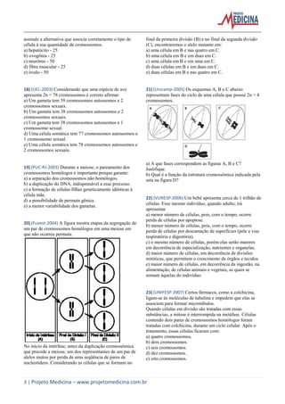 assinale a alternativa que associa corretamente o tipo de
célula à sua quantidade de cromossomos.
a) hepatócito - 25
b) ovogônia - 25
c) neurônio - 50
d) fibra muscular - 25
e) óvulo - 50

final da primeira divisão (B) e no final da segunda divisão
(C), encontraremos o alelo mutante em:
a) uma célula em B e nas quatro em C.
b) uma célula em B e em duas em C.
c) uma célula em B e em uma em C.
d) duas células em B e em duas em C.
e) duas células em B e nas quatro em C.

18) (UEL-2003) Considerando que uma espécie de ave
apresenta 2n = 78 cromossomos é correto afirmar:
a) Um gameta tem 39 cromossomos autossomos e 2
cromossomos sexuais.
b) Um gameta tem 38 cromossomos autossomos e 2
cromossomos sexuais.
c) Um gameta tem 38 cromossomos autossomos e 1
cromossomo sexual.
d) Uma célula somática tem 77 cromossomos autossomos e
1 cromossomo sexual.
e) Uma célula somática tem 78 cromossomos autossomos e
2 cromossomos sexuais.

21) (Unicamp-2005) Os esquemas A, B e C abaixo
representam fases do ciclo de uma célula que possui 2n = 4
cromossomos.

19) (PUC-RJ-2003) Durante a meiose, o pareamento dos
cromossomos homólogos é importante porque garante:
a) a separação dos cromossomos não homólogos.
b) a duplicação do DNA, indispensável a esse processo.
c) a formação de células filhas geneticamente idênticas à
célula mãe.
d) a possibilidade de permuta gênica.
e) a menor variabilidade dos gametas.

20) (Fuvest-2004) A figura mostra etapas da segregação de
um par de cromossomos homólogos em uma meiose em
que não ocorreu permuta.

No início da intérfase, antes da duplicação cromossômica
que precede a meiose, um dos representantes de um par de
alelos mutou por perda de uma seqüência de pares de
nucleotídeos. Considerando as células que se formam no

a) A que fases correspondem as figuras A, B e C?
Justifique.
b) Qual é a função da estrutura cromossômica indicada pela
seta na figura D?

22) (VUNESP-2006) Um bebê apresenta cerca de 1 trilhão de
células. Esse mesmo indivíduo, quando adulto, irá
apresentar
a) menor número de células, pois, com o tempo, ocorre
perda de células por apoptose.
b) menor número de células, pois, com o tempo, ocorre
perda de células por descamação de superfícies (pele e vias
respiratória e digestória).
c) o mesmo número de células, porém elas serão maiores
em decorrência de especialização, nutrientes e organelas.
d) maior número de células, em decorrência de divisões
mitóticas, que permitem o crescimento de órgãos e tecidos.
e) maior número de células, em decorrência da ingestão, na
alimentação, de células animais e vegetais, as quais se
somam àquelas do indivíduo.

23) (UNIFESP-2007) Certos fármacos, como a colchicina,
ligam-se às moléculas de tubulina e impedem que elas se
associem para formar microtúbulos.
Quando células em divisão são tratadas com essas
substâncias, a mitose é interrompida na metáfase. Células
contendo dois pares de cromossomos homólogos foram
tratadas com colchicina, durante um ciclo celular. Após o
tratamento, essas células ficaram com:
a) quatro cromossomos.
b) dois cromossomos.
c) seis cromossomos.
d) dez cromossomos.
e) oito cromossomos.

3 | Projeto Medicina – www.projetomedicina.com.br

 