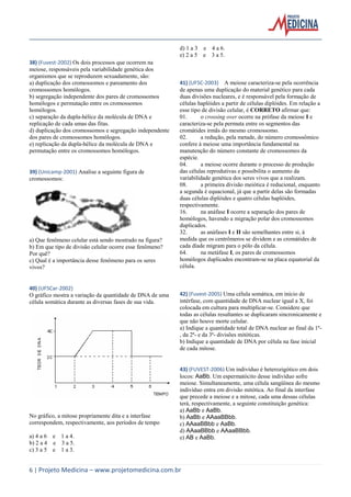 d) 1 a 3 e 4 a 6.
e) 2 a 5 e 3 a 5.
38) (Fuvest-2002) Os dois processos que ocorrem na
meiose, responsáveis pela variabilidade genética dos
organismos que se reproduzem sexuadamente, são:
a) duplicação dos cromossomos e pareamento dos
cromossomos homólogos.
b) segregação independente dos pares de cromossomos
homólogos e permutação entre os cromossomos
homólogos.
c) separação da dupla-hélice da molécula de DNA e
replicação de cada umas das fitas.
d) duplicação dos cromossomos e segregação independente
dos pares de cromossomos homólogos.
e) replicação da dupla-hélice da molécula de DNA e
permutação entre os cromossomos homólogos.

39) (Unicamp-2001) Analise a seguinte figura de
cromossomos:

a) Que fenômeno celular está sendo mostrado na figura?
b) Em que tipo de divisão celular ocorre esse fenômeno?
Por quê?
c) Qual é a importância desse fenômeno para os seres
vivos?

40) (UFSCar-2002)
O gráfico mostra a variação da quantidade de DNA de uma
célula somática durante as diversas fases de sua vida.

No gráfico, a mitose propriamente dita e a interfase
correspondem, respectivamente, aos períodos de tempo
a) 4 a 6 e 1 a 4.
b) 2 a 4 e 3 a 5.
c) 3 a 5 e 1 a 3.

41) (UFSC-2003) A meiose caracteriza-se pela ocorrência
de apenas uma duplicação do material genético para cada
duas divisões nucleares, e é responsável pela formação de
células haplóides a partir de células diplóides. Em relação a
esse tipo de divisão celular, é CORRETO afirmar que:
01.
o crossing over ocorre na prófase da meiose I e
caracteriza-se pela permuta entre os segmentos das
cromátides irmãs do mesmo cromossomo.
02.
a redução, pela metade, do número cromossômico
confere à meiose uma importância fundamental na
manutenção do número constante de cromossomos da
espécie.
04.
a meiose ocorre durante o processo de produção
das células reprodutivas e possibilita o aumento da
variabilidade genética dos seres vivos que a realizam.
08.
a primeira divisão meiótica é reducional, enquanto
a segunda é equacional, já que a partir delas são formadas
duas células diplóides e quatro células haplóides,
respectivamente.
16.
na anáfase I ocorre a separação dos pares de
homólogos, havendo a migração polar dos cromossomos
duplicados.
32.
as anáfases I e II são semelhantes entre si, à
medida que os centrômeros se dividem e as cromátides de
cada díade migram para o pólo da célula.
64.
na metáfase I, os pares de cromossomos
homólogos duplicados encontram-se na placa equatorial da
célula.

42) (Fuvest-2005) Uma célula somática, em início de
intérfase, com quantidade de DNA nuclear igual a X, foi
colocada em cultura para multiplicar-se. Considere que
todas as células resultantes se duplicaram sincronicamente e
que não houve morte celular.
a) Indique a quantidade total de DNA nuclear ao final da 1ª, da 2ª- e da 3ª- divisões mitóticas.
b) Indique a quantidade de DNA por célula na fase inicial
de cada mitose.

43) (FUVEST-2006) Um indivíduo é heterozigótico em dois
locos: AaBb. Um espermatócito desse indivíduo sofre
meiose. Simultaneamente, uma célula sangüínea do mesmo
indivíduo entra em divisão mitótica. Ao final da interfase
que precede a meiose e a mitose, cada uma dessas células
terá, respectivamente, a seguinte constituição genética:
a) AaBb e AaBb.
b) AaBb e AAaaBBbb.
c) AAaaBBbb e AaBb.
d) AAaaBBbb e AAaaBBbb.
e) AB e AaBb.

6 | Projeto Medicina – www.projetomedicina.com.br

 