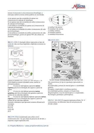 mesmo cromossomo ou de cromossomos homólogos, a
marcação radiativa nessas células poderia ser encontrada:
a) em apenas uma das cromátides de apenas um
cromossomo de cada par de homólogos.
b) em apenas uma das cromátides de ambos cromossomos
de cada par de homólogos.
c) em ambas as cromátides de apenas um cromossomo de
cada par de homólogos.
d) em ambas as cromátides de ambos cromossomos de cada
par de homólogos.
e) em ambas as cromátides de ambos cromossomos de cada
par de homólogos, porém em apenas 50% das células em
metáfase.

a) anáfase I da meiose.
b) metáfase I da meiose.
c) anáfase mitótica.
d) metáfase mitótica.
e) metáfase II da meiose.

50) (ENEM-2007)
48) (UFU-2006) A ilustração abaixo representa os tipos de
ciclos de vida com fases haplóides e diplóides existentes na
natureza.

Adaptado de MARBLE, B.K. e OTTO, S.P. 1998. BioEssays, v. 20.

Com relação ao assunto abordado acima, analise as
afirmativas abaixo.
I.
O ciclo de vida haplonte apresenta meiose
espórica, pois leva à formação dos esporos a partir do
zigoto.
II.
O ciclo de vida diplonte apresenta meiose
gamética, pois leva à formação dos gametas a partir de
células de um indivíduo diplóide.
III.
O ciclo de vida haplonte-diplonte apresenta meiose
espórica, pois leva à formação dos esporos a partir de
células de um indivíduo diplóide.
Assinale a alternativa que apresenta somente afirmativa(s)
correta(s).
a) I e III
b) I e II
c) II e III
d) II

São características do tipo de reprodução representado na
tirinha:
a) simplicidade, permuta de material gênico e variabilidade
genética.
b) rapidez, simplicidade e semelhança genética.
c) variabilidade genética, mutação e evolução lenta.
d) gametogênese, troca de material gênico e complexidade.
e) clonagem, gemulação e partenogênese.

51) (PUC - MG-2007) O esquema representa células, 2n= 4
cromossomos, em diferentes fases de um processo de
divisão celular.

49) (UEPB-2006) Considerando uma célula com 6
cromossomos (2n = 6), que esteja em processo de divisão, o
esquema a seguir representa uma:

8 | Projeto Medicina – www.projetomedicina.com.br

 