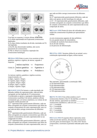 que cada um deles carrega cromossomos de diferentes
pares.
d) 232 espermatozoides geneticamente diferentes, cada um
deles com apenas um dos homólogos de cada par.
e) 23 × 23 espermatozoides geneticamente diferentes, cada
um deles carregando um conjunto cromossômico que difere
do conjunto cromossômico de outro espermatozoide na sua
composição de alelos.
54) (Fuvest-1998) Pontas de raízes são utilizadas para o
estudo dos cromossomos de plantas por apresentarem
células:
Com base no esquema, é correto afirmar, EXCETO:
a) A célula representada em II apresenta cromossomos
duplicados.
b) As duas células resultantes da divisão, mostradas em VI,
são haplóides.
c) Em III, fase denominada metáfase, não ocorre
pareamento de cromossomos.
d) Não se observa no esquema a separação dos
cromossomos homólogos.

a) com cromossomos gigantes do tipo politênico.
b) com grande número de mitocôndrias.
c) dotadas de nucléolos bem desenvolvidos.
d) em divisão mitótica.
e) em processo de diferenciação.

55) (UFSCar-2000) Sessenta células de um animal, com a
constituição representada na figura, sofrem meiose.

52) (Mack-2009) Entre os seres vivos ocorrem os tipos
gamética, espórica e zigótica, de meiose, segundo o
esquema:

 meiose espórica 

Célula 2n meiose gamética 
 meiose zigótica 


4 esporos n
4 gametas n
4 núcleos n

As meioses espórica, gamética e zigótica ocorrem,
respectivamente, em
a) algas, vegetais e fungos.
b) vegetais, algas e fungos.
c) vegetais, fungos e algas.
d) fungos, algas e vegetais.
e) fungos, vegetais e algas.
53) (VUNESP-2010) No homem, a cada ejaculação são
liberados milhões de espermatozoides, cada um deles
carregando um lote haploide de 23 cromossomos.
Considerando-se apenas a segregação independente dos
cromossomos na prófase I da meiose, podemos afirmar
corretamente que, em termos estatísticos, no volume de um
ejaculado estarão presentes até
a) 223 espermatozoides geneticamente diferentes, cada um
deles carregando um conjunto cromossômico que difere do
conjunto cromossômico de outro espermatozoide, uma vez
que cada um deles carrega cromossomos de diferentes
pares.
b) 223 espermatozoides geneticamente diferentes, cada um
deles carregando um conjunto cromossômico que difere do
conjunto cromossômico de outro espermatozoide na sua
composição de alelos.
c) 232 espermatozoides geneticamente diferentes, cada um
deles carregando um conjunto cromossômico que difere do
conjunto cromossômico de outro espermatozoide, uma vez

São esperados, apresentando a constituição ABC,
a) 30 espermatozóides.
b) 60 espermatozóides.
c) 90 espermatozóides.
d) 120 espermatozóides.
e) 180 espermatozóides.

56) (PUC-RS-2001) Uma célula somática com 8
cromossomos durante a fase G1 da interfase, ao entrar na
divisão mitótica, apresentará na metáfase ________
cromossomos metafásicos, cada um com ________.
a) 4 - 1 cromátide
b) 4 - 2 cromátides
c) 8 - 1 cromátide
d) 8 - 2 cromátides
e) 16 - 2 cromátides

57) (Fuvest-2002) O esquema abaixo representa, numa
célula em divisão meiótica, dois pares de cromossomos
com três genes em heterozigose: A/a, B/b e D/d. Nesses
cromossomos, ocorreram as permutas indicadas pelas setas
1 e 2.

9 | Projeto Medicina – www.projetomedicina.com.br

 