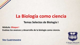 La Biología como ciencia
Temas Selectos de Biología I
Módulo: Bloque I
Evalúas los avances y desarrollo de la biología como ciencia.
5to Cuatrimestre
 