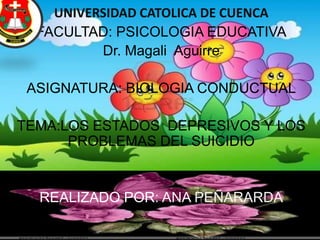 UNIVERSIDAD CATOLICA DE CUENCA
FACULTAD: PSICOLOGIA EDUCATIVA
Dr. Magali Aguirre
ASIGNATURA: BIOLOGIA CONDUCTUAL
TEMA:LOS ESTADOS DEPRESIVOS Y LOS
PROBLEMAS DEL SUICIDIO
REALIZADO POR: ANA PEÑARARDA
 