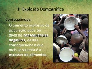 1. Explosão Demográfica

Consequências:
  O aumento explosivo de
  população pode ter
  diversas consequências
  negativas, destas
  negativas
  consequências a que
  mais se salienta é a
  escassez de alimentos.
 