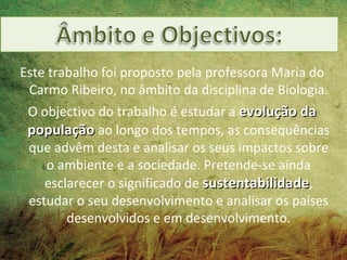 Este trabalho foi proposto pela professora Maria do
 Carmo Ribeiro, no âmbito da disciplina de Biologia.
 O objectivo do trabalho é estudar a evolução da
 população ao longo dos tempos, as consequências
 que advêm desta e analisar os seus impactos sobre
    o ambiente e a sociedade. Pretende-se ainda
    esclarecer o significado de sustentabilidade,
 estudar o seu desenvolvimento e analisar os países
        desenvolvidos e em desenvolvimento.
 