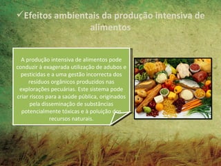 Efeitos ambientais da produção intensiva de
                alimentos


  A produção intensiva de alimentos pode
conduzir à exagerada utilização de adubos e
  pesticidas e a uma gestão incorrecta dos
     resíduos orgânicos produzidos nas
 explorações pecuárias. Este sistema pode
criar riscos para a saúde pública, originados
      pela disseminação de substâncias
  potencialmente tóxicas e à poluição dos
              recursos naturais.
 